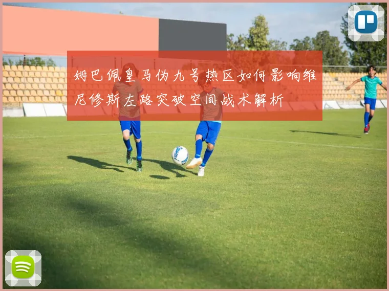 姆巴佩皇马伪九号热区如何影响维尼修斯左路突破空间战术解析