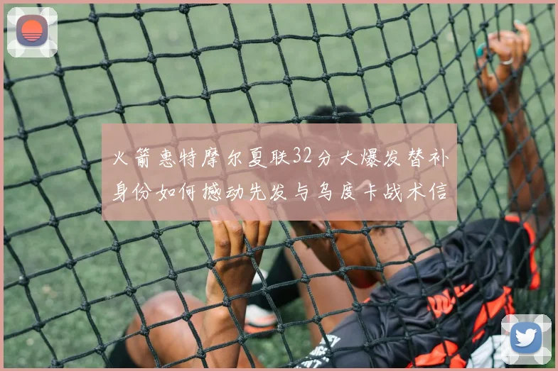 火箭惠特摩尔夏联32分大爆发替补身份如何撼动先发与乌度卡战术信任