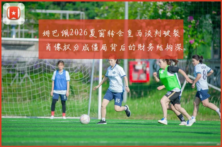 姆巴佩2026夏窗转会皇马谈判破裂 肖像权分成僵局背后的财务结构深度评估