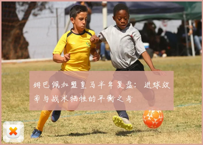 姆巴佩加盟皇马半年复盘：进球效率与战术牺牲的平衡之考