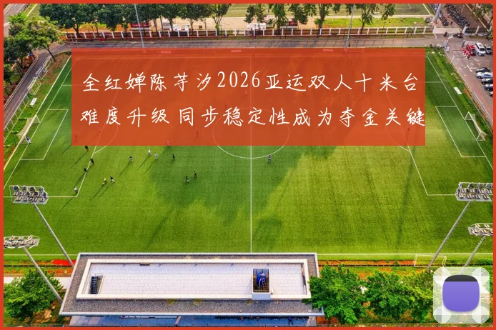 全红婵陈芋汐2026亚运双人十米台难度升级 同步稳定性成为夺金关键