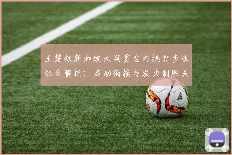 王楚钦新加坡大满贯台内挑打步法配合解析：启动衔接与发力制胜关键
