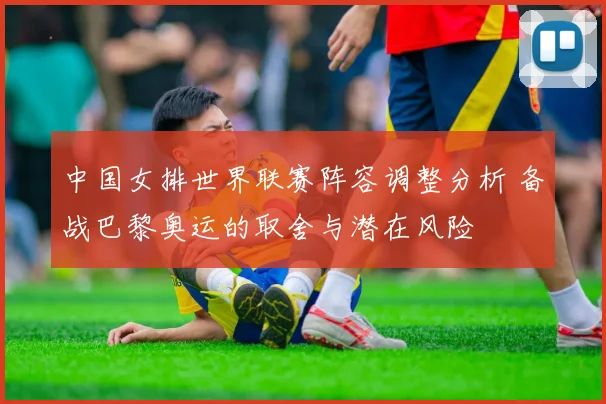 中国女排世界联赛阵容调整分析 备战巴黎奥运的取舍与潜在风险