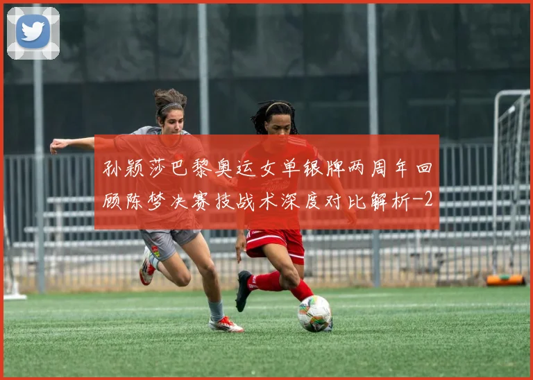 孙颖莎巴黎奥运女单银牌两周年回顾陈梦决赛技战术深度对比解析