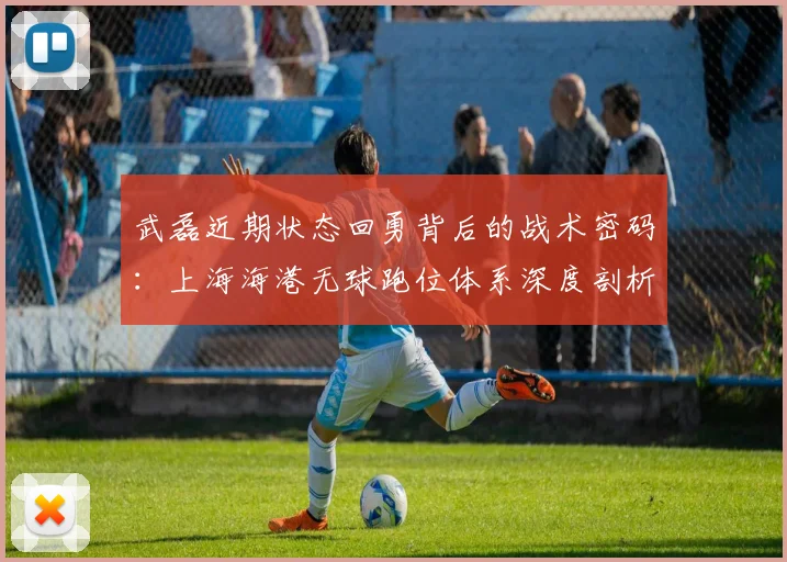 武磊近期状态回勇背后的战术密码：上海海港无球跑位体系深度剖析